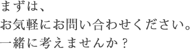 まずは、お気軽にお問い合わせください。一緒に考えませんか？